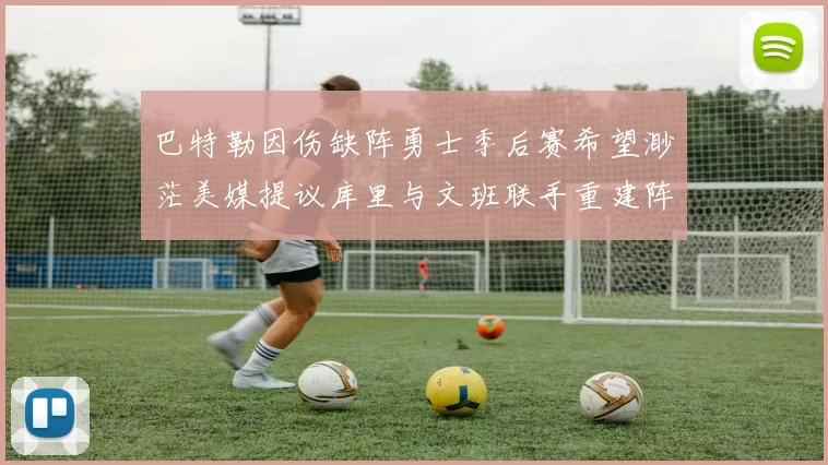 巴特勒因伤缺阵勇士季后赛希望渺茫美媒提议库里与文班联手重建阵容