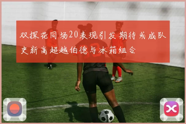 双探花同场20表现引发期待或成队史新高超越伯德与冰箱组合