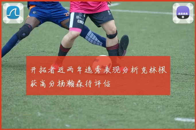 开拓者近两年选秀表现分析克林根获高分杨瀚森待评估