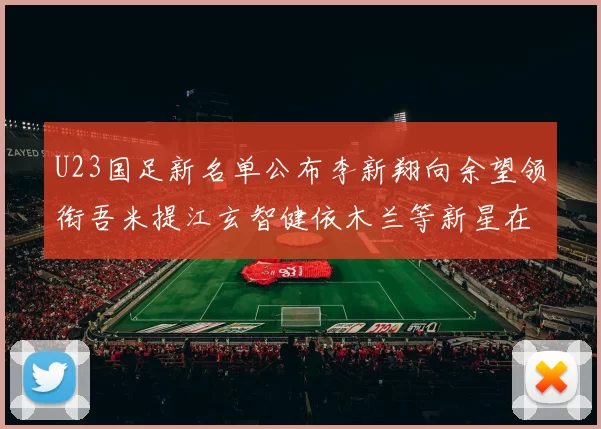 U23国足新名单公布李新翔向余望领衔吾米提江玄智健依木兰等新星在列