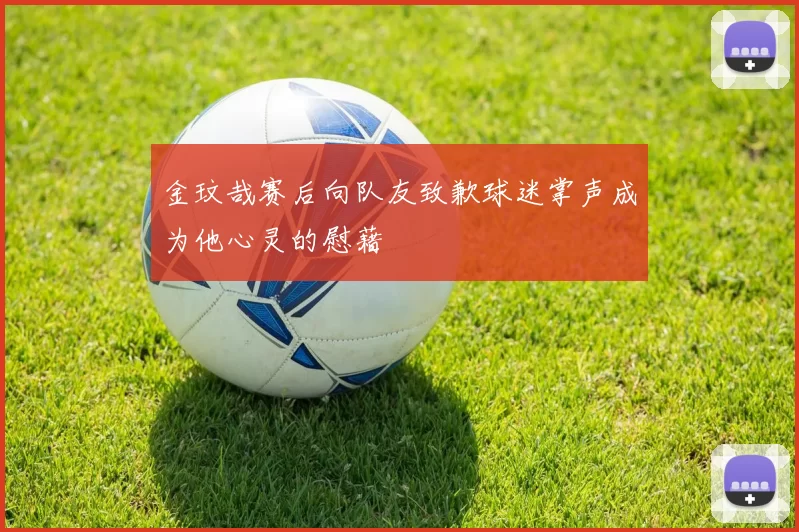金玟哉赛后向队友致歉球迷掌声成为他心灵的慰藉
