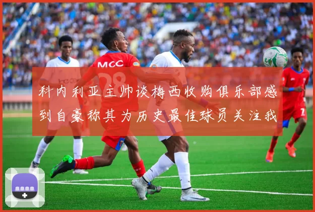 科内利亚主帅谈梅西收购俱乐部感到自豪称其为历史最佳球员关注我们