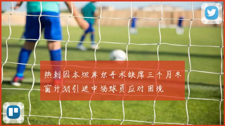 热刺因本坦库尔手术缺席三个月冬窗计划引进中场球员应对困境