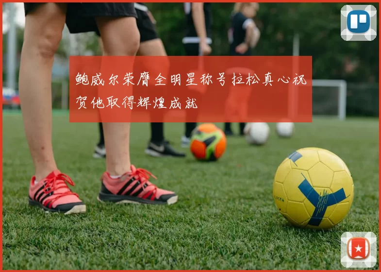 鲍威尔荣膺全明星称号拉松真心祝贺他取得辉煌成就