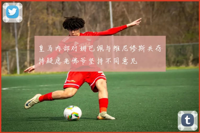 皇马内部对姆巴佩与维尼修斯共存持疑虑老佛爷坚持不同意见