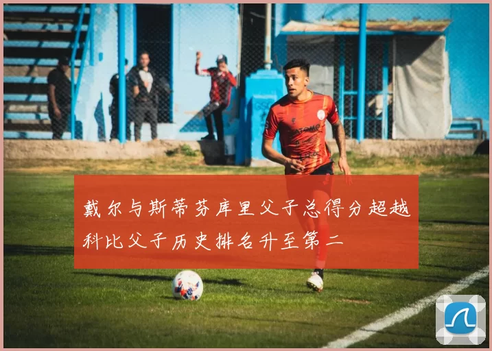 戴尔与斯蒂芬库里父子总得分超越科比父子历史排名升至第二