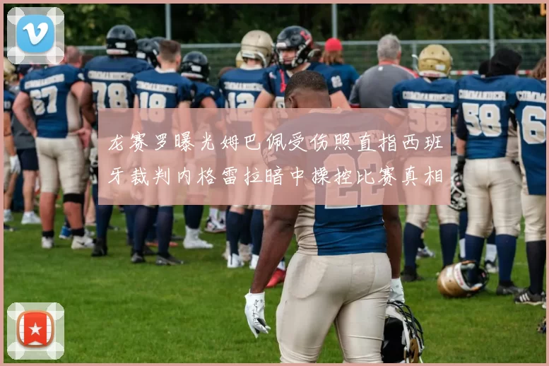 龙赛罗曝光姆巴佩受伤照直指西班牙裁判内格雷拉暗中操控比赛真相