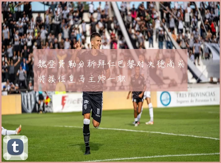 魏登费勒分析拜仁巴黎对决德尚或将接任皇马主帅一职