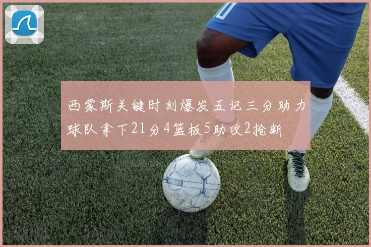 西蒙斯关键时刻爆发五记三分助力球队拿下21分4篮板5助攻2抢断